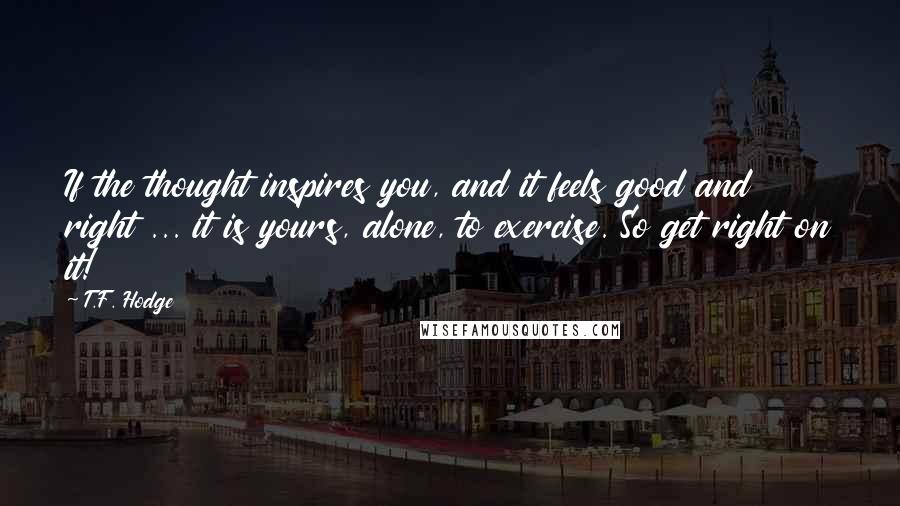 T.F. Hodge Quotes: If the thought inspires you, and it feels good and right ... it is yours, alone, to exercise. So get right on it!