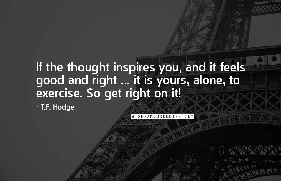 T.F. Hodge Quotes: If the thought inspires you, and it feels good and right ... it is yours, alone, to exercise. So get right on it!