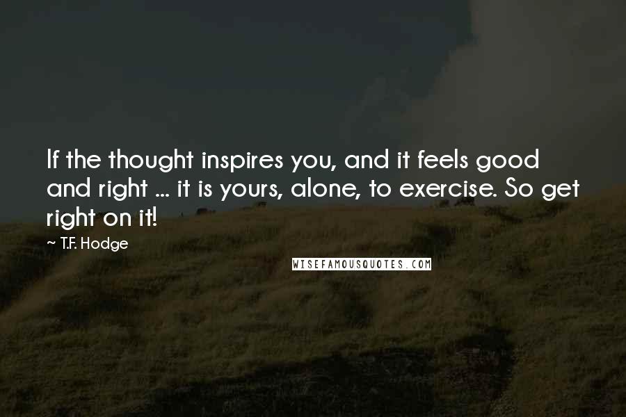 T.F. Hodge Quotes: If the thought inspires you, and it feels good and right ... it is yours, alone, to exercise. So get right on it!