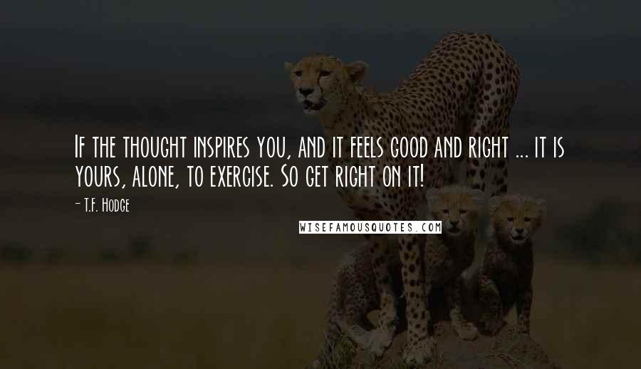 T.F. Hodge Quotes: If the thought inspires you, and it feels good and right ... it is yours, alone, to exercise. So get right on it!