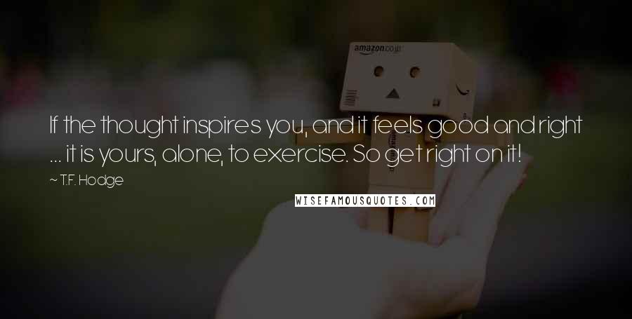 T.F. Hodge Quotes: If the thought inspires you, and it feels good and right ... it is yours, alone, to exercise. So get right on it!