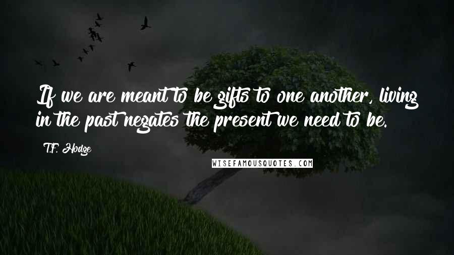 T.F. Hodge Quotes: If we are meant to be gifts to one another, living in the past negates the present we need to be.