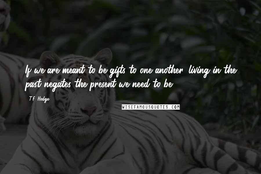 T.F. Hodge Quotes: If we are meant to be gifts to one another, living in the past negates the present we need to be.