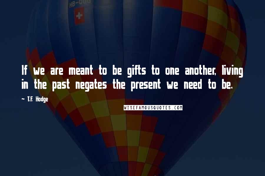 T.F. Hodge Quotes: If we are meant to be gifts to one another, living in the past negates the present we need to be.