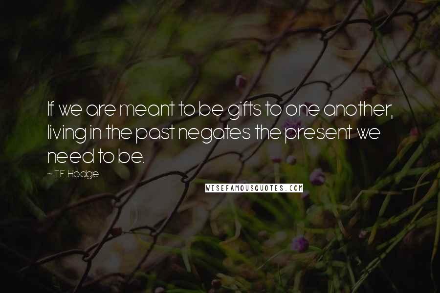 T.F. Hodge Quotes: If we are meant to be gifts to one another, living in the past negates the present we need to be.