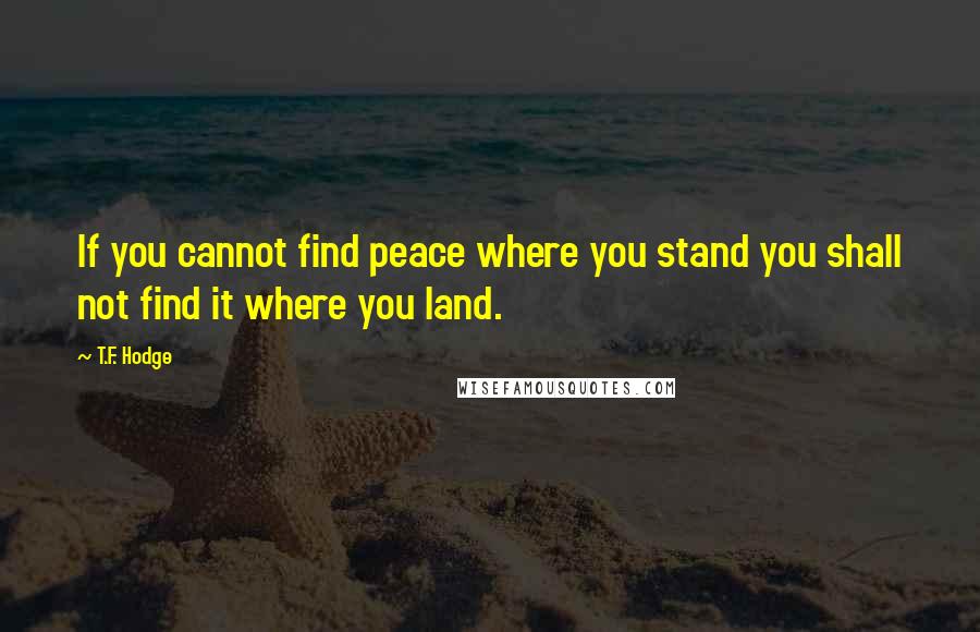 T.F. Hodge Quotes: If you cannot find peace where you stand you shall not find it where you land.