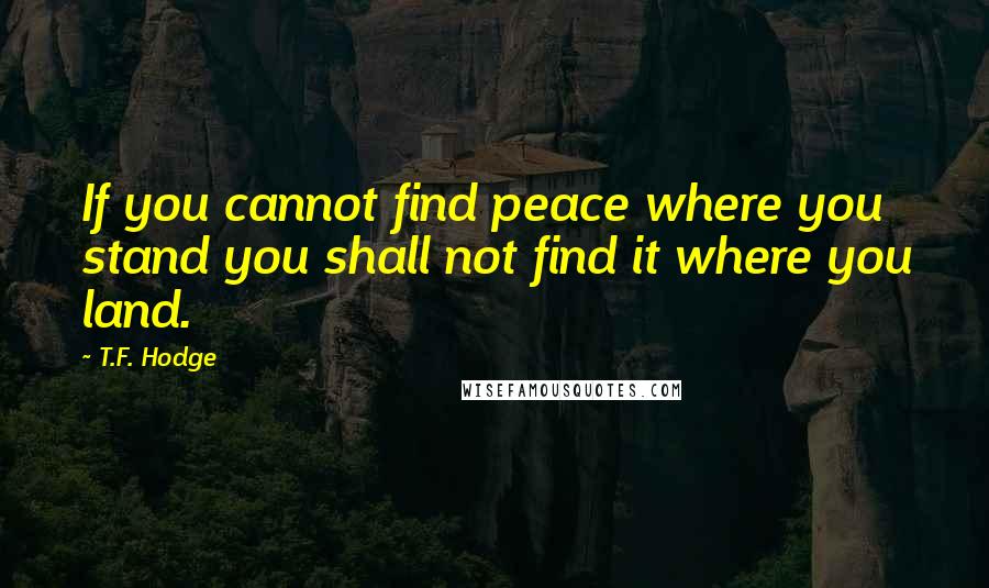 T.F. Hodge Quotes: If you cannot find peace where you stand you shall not find it where you land.