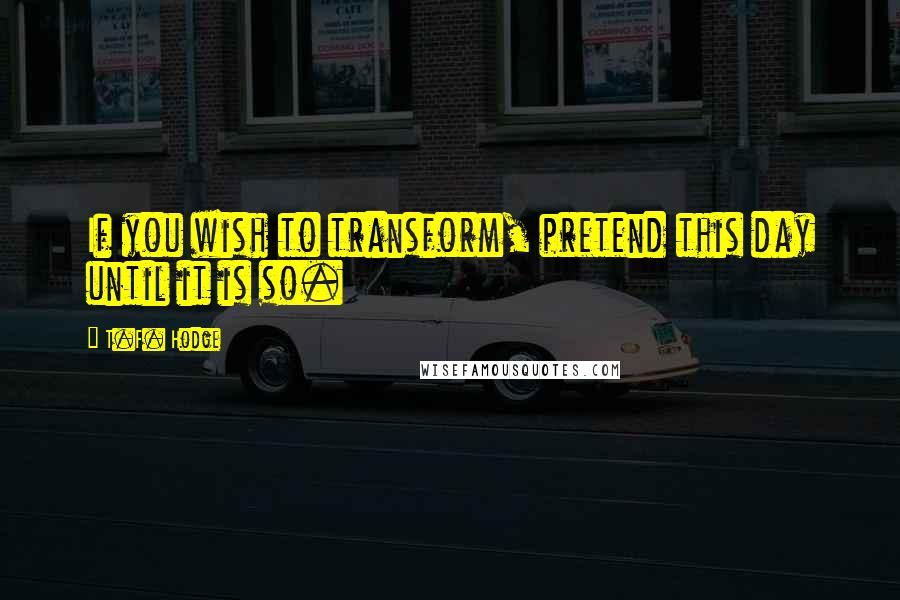 T.F. Hodge Quotes: If you wish to transform, pretend this day until it is so.