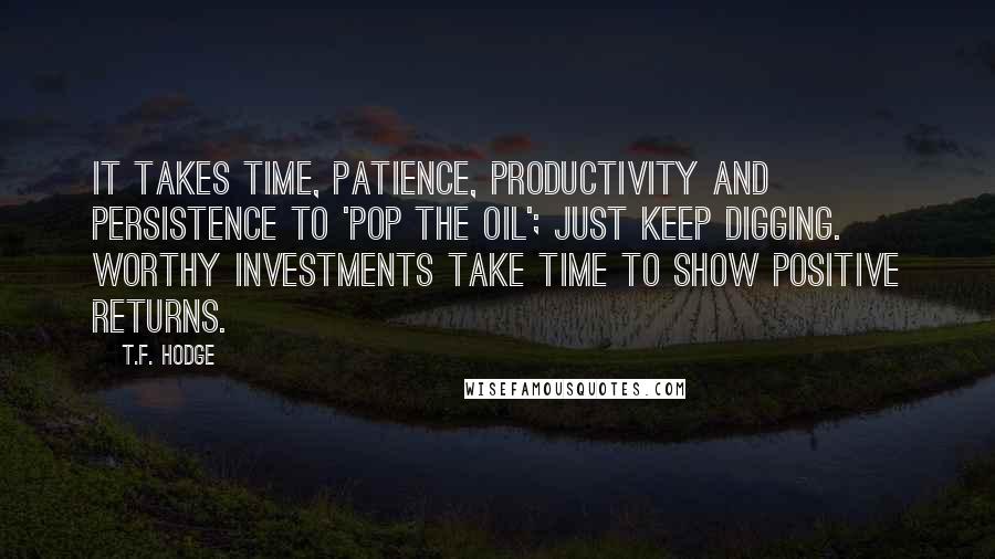 T.F. Hodge Quotes: It takes time, patience, productivity and persistence to 'pop the oil'; just keep digging. Worthy investments take time to show positive returns.