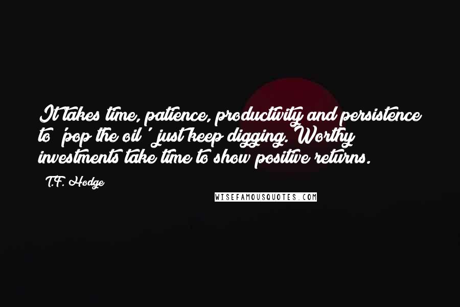 T.F. Hodge Quotes: It takes time, patience, productivity and persistence to 'pop the oil'; just keep digging. Worthy investments take time to show positive returns.