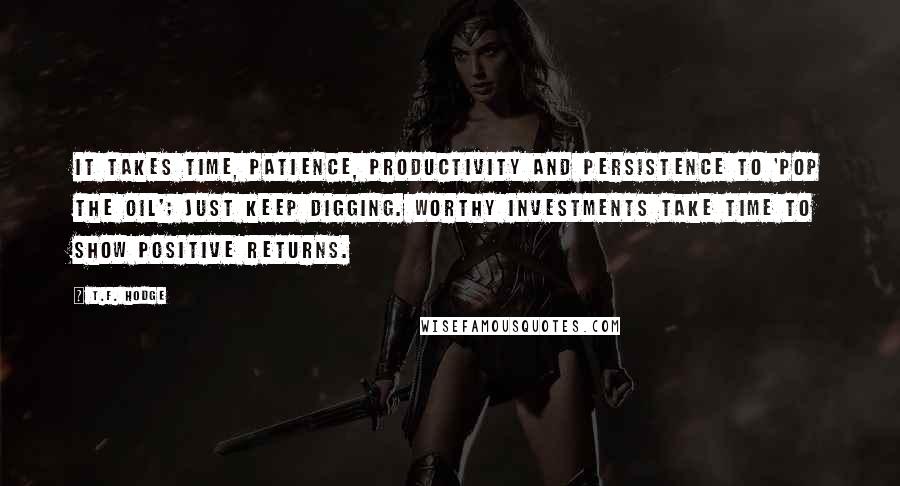 T.F. Hodge Quotes: It takes time, patience, productivity and persistence to 'pop the oil'; just keep digging. Worthy investments take time to show positive returns.