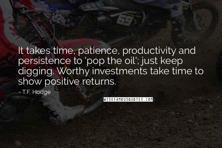 T.F. Hodge Quotes: It takes time, patience, productivity and persistence to 'pop the oil'; just keep digging. Worthy investments take time to show positive returns.