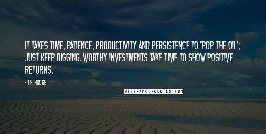 T.F. Hodge Quotes: It takes time, patience, productivity and persistence to 'pop the oil'; just keep digging. Worthy investments take time to show positive returns.