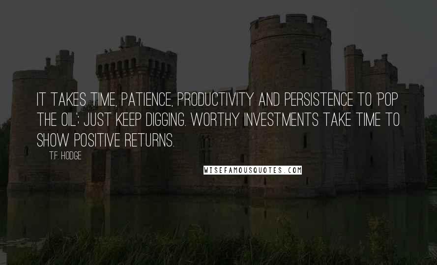 T.F. Hodge Quotes: It takes time, patience, productivity and persistence to 'pop the oil'; just keep digging. Worthy investments take time to show positive returns.