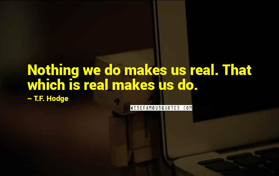 T.F. Hodge Quotes: Nothing we do makes us real. That which is real makes us do.