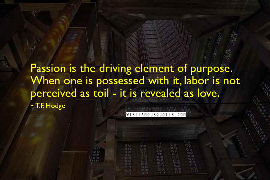 T.F. Hodge Quotes: Passion is the driving element of purpose. When one is possessed with it, labor is not perceived as toil - it is revealed as love.