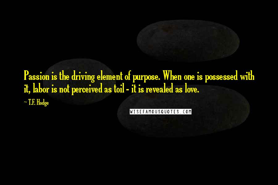 T.F. Hodge Quotes: Passion is the driving element of purpose. When one is possessed with it, labor is not perceived as toil - it is revealed as love.