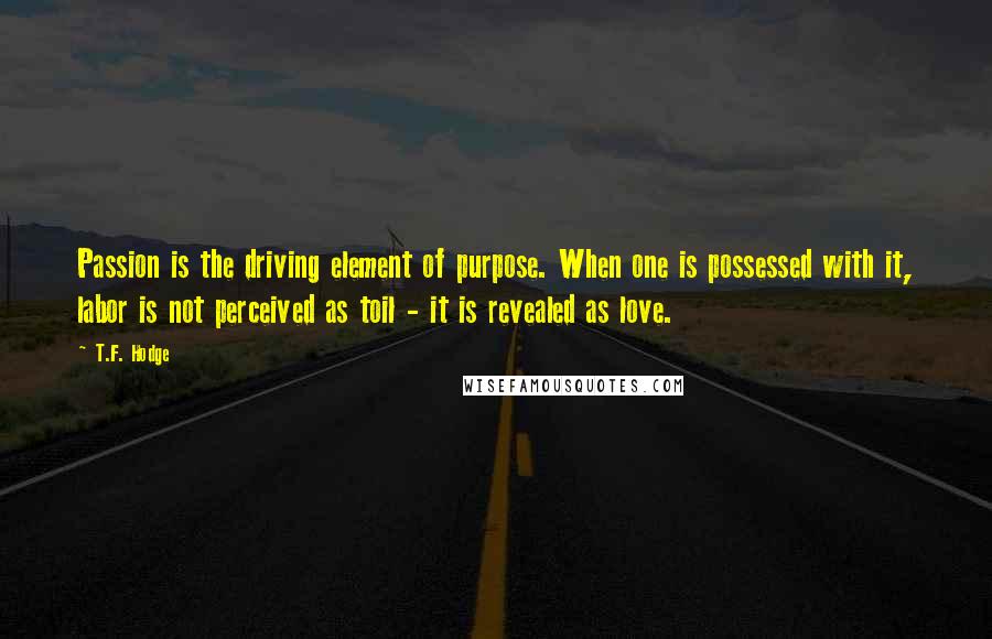 T.F. Hodge Quotes: Passion is the driving element of purpose. When one is possessed with it, labor is not perceived as toil - it is revealed as love.