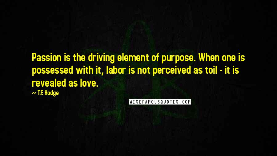 T.F. Hodge Quotes: Passion is the driving element of purpose. When one is possessed with it, labor is not perceived as toil - it is revealed as love.