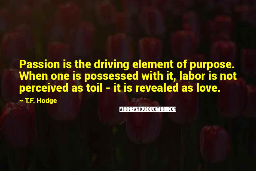 T.F. Hodge Quotes: Passion is the driving element of purpose. When one is possessed with it, labor is not perceived as toil - it is revealed as love.