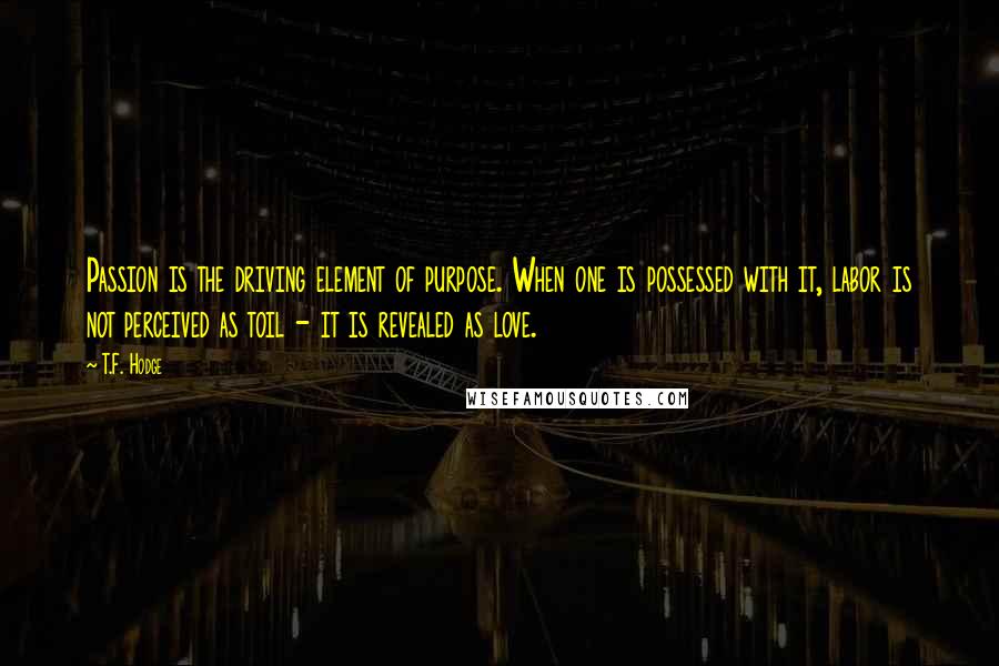 T.F. Hodge Quotes: Passion is the driving element of purpose. When one is possessed with it, labor is not perceived as toil - it is revealed as love.