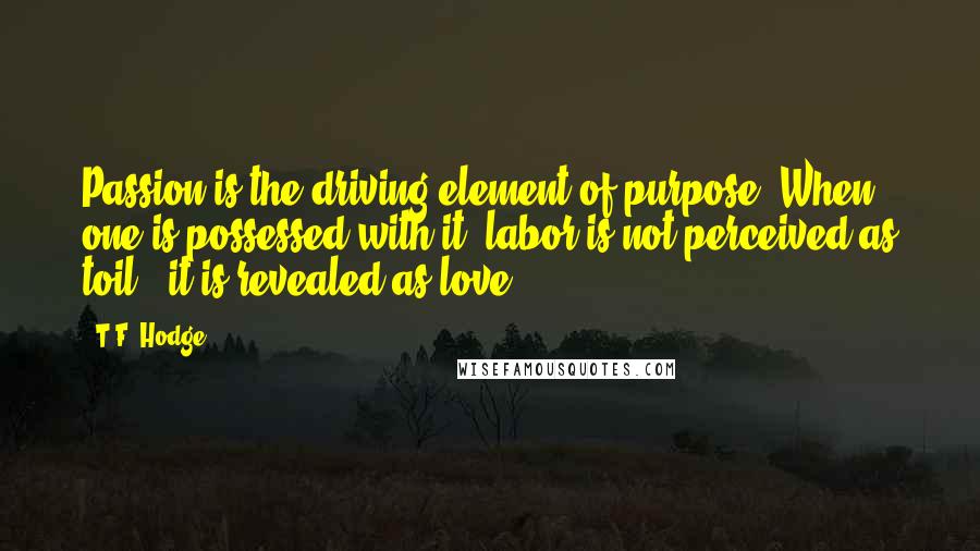 T.F. Hodge Quotes: Passion is the driving element of purpose. When one is possessed with it, labor is not perceived as toil - it is revealed as love.