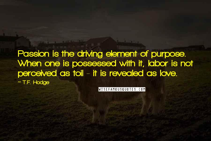 T.F. Hodge Quotes: Passion is the driving element of purpose. When one is possessed with it, labor is not perceived as toil - it is revealed as love.