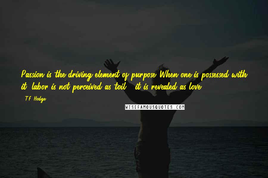 T.F. Hodge Quotes: Passion is the driving element of purpose. When one is possessed with it, labor is not perceived as toil - it is revealed as love.