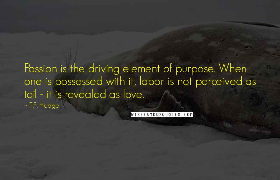 T.F. Hodge Quotes: Passion is the driving element of purpose. When one is possessed with it, labor is not perceived as toil - it is revealed as love.