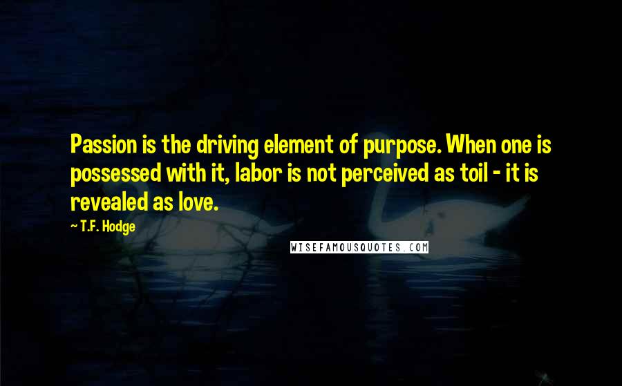 T.F. Hodge Quotes: Passion is the driving element of purpose. When one is possessed with it, labor is not perceived as toil - it is revealed as love.