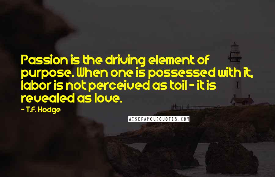 T.F. Hodge Quotes: Passion is the driving element of purpose. When one is possessed with it, labor is not perceived as toil - it is revealed as love.