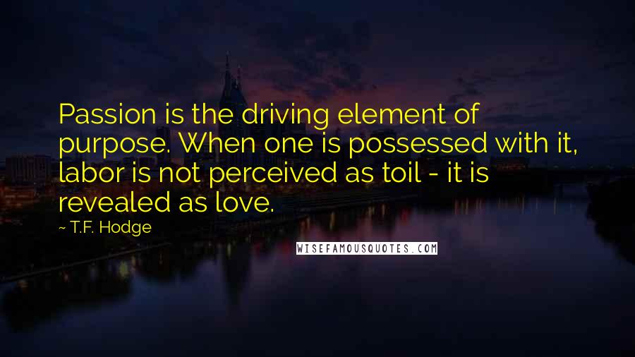 T.F. Hodge Quotes: Passion is the driving element of purpose. When one is possessed with it, labor is not perceived as toil - it is revealed as love.