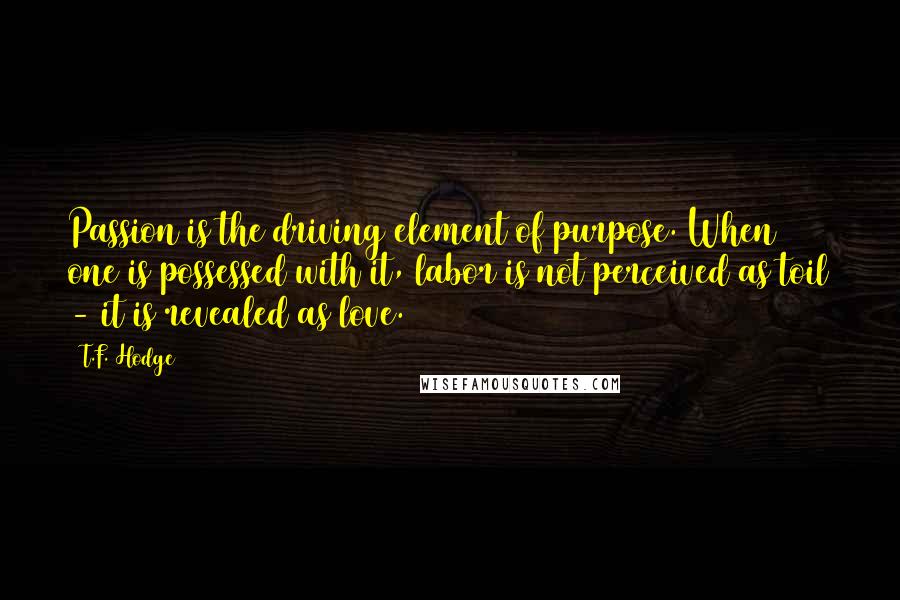 T.F. Hodge Quotes: Passion is the driving element of purpose. When one is possessed with it, labor is not perceived as toil - it is revealed as love.