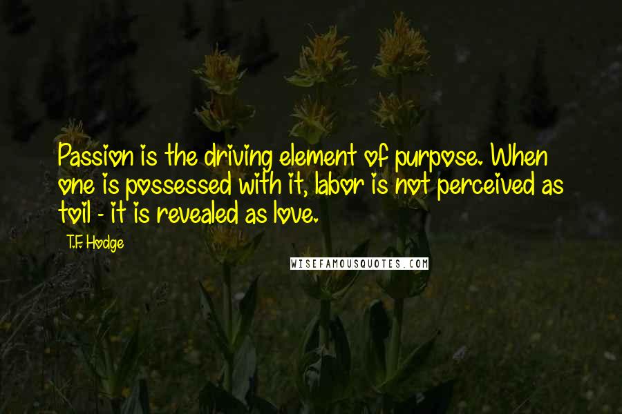 T.F. Hodge Quotes: Passion is the driving element of purpose. When one is possessed with it, labor is not perceived as toil - it is revealed as love.