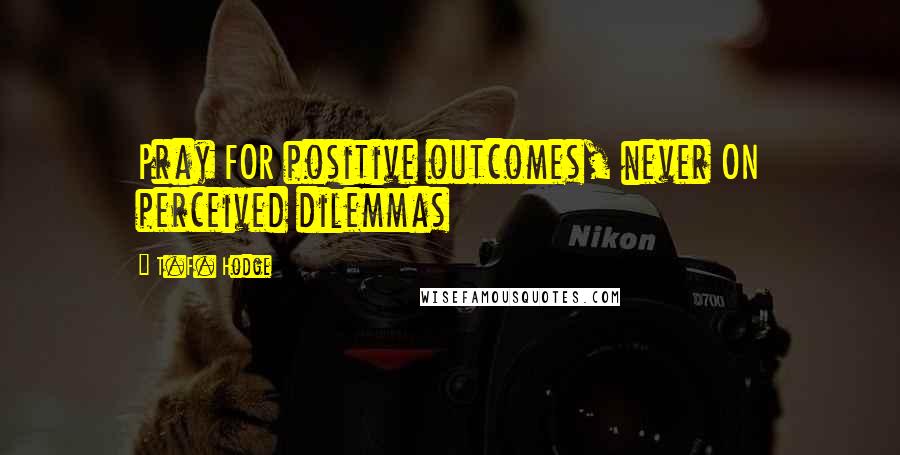 T.F. Hodge Quotes: Pray FOR positive outcomes, never ON perceived dilemmas