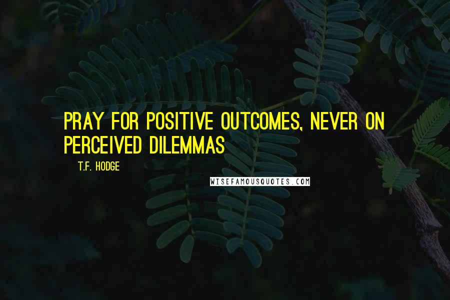 T.F. Hodge Quotes: Pray FOR positive outcomes, never ON perceived dilemmas