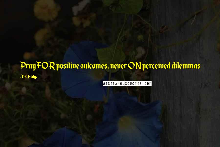 T.F. Hodge Quotes: Pray FOR positive outcomes, never ON perceived dilemmas