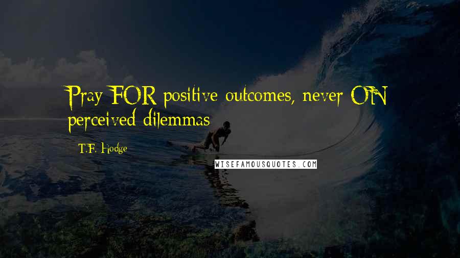 T.F. Hodge Quotes: Pray FOR positive outcomes, never ON perceived dilemmas