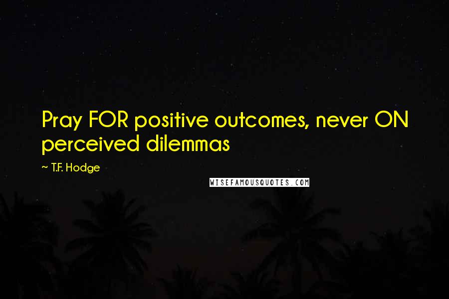 T.F. Hodge Quotes: Pray FOR positive outcomes, never ON perceived dilemmas