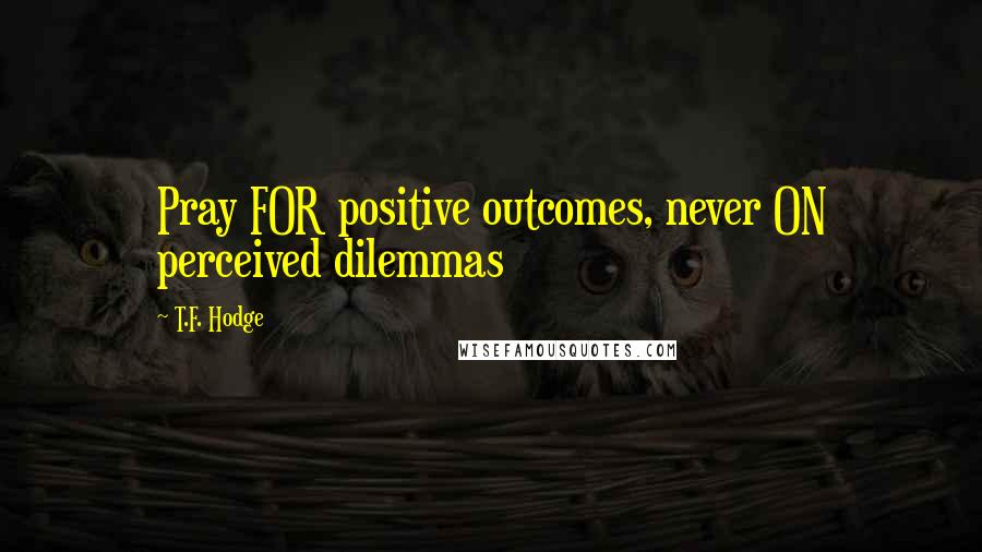 T.F. Hodge Quotes: Pray FOR positive outcomes, never ON perceived dilemmas