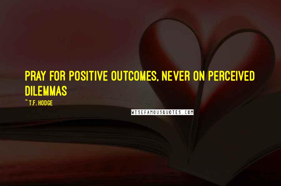 T.F. Hodge Quotes: Pray FOR positive outcomes, never ON perceived dilemmas