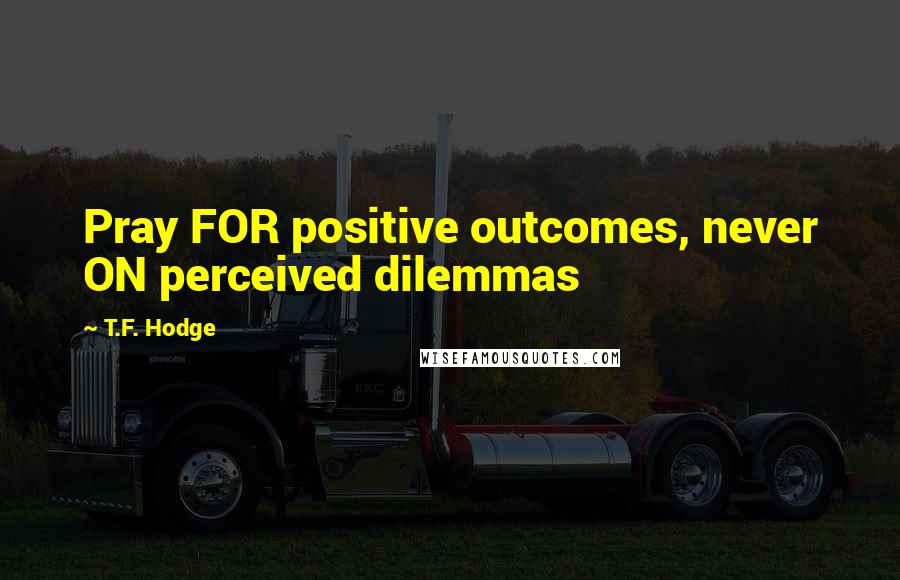 T.F. Hodge Quotes: Pray FOR positive outcomes, never ON perceived dilemmas