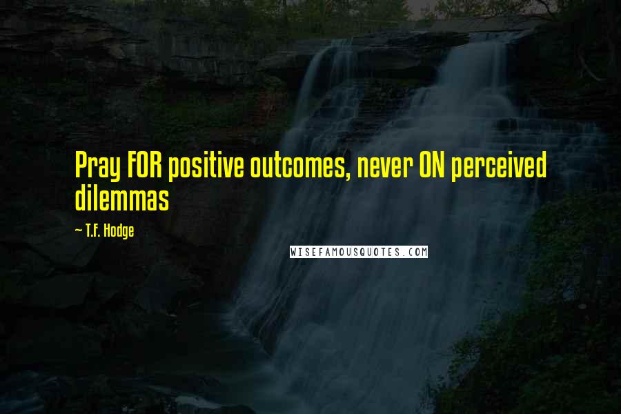 T.F. Hodge Quotes: Pray FOR positive outcomes, never ON perceived dilemmas