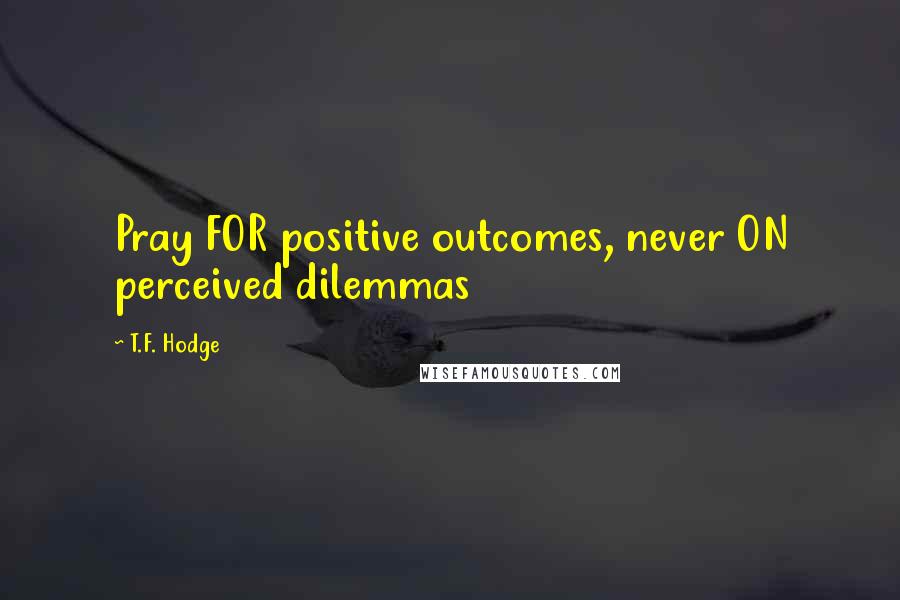 T.F. Hodge Quotes: Pray FOR positive outcomes, never ON perceived dilemmas