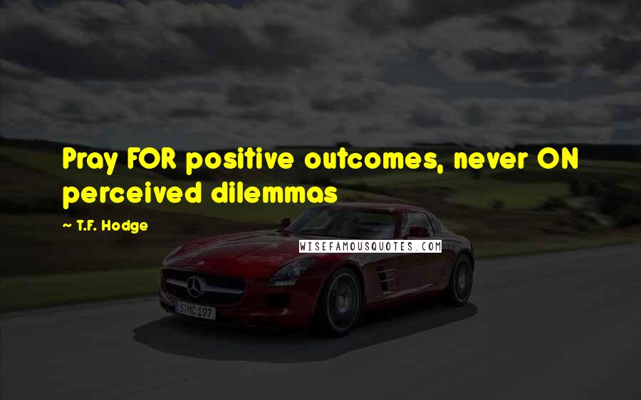 T.F. Hodge Quotes: Pray FOR positive outcomes, never ON perceived dilemmas