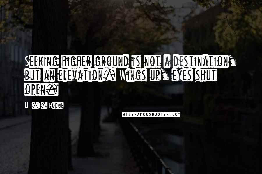 T.F. Hodge Quotes: Seeking higher ground is not a destination, but an elevation. Wings up, eyes shut open.