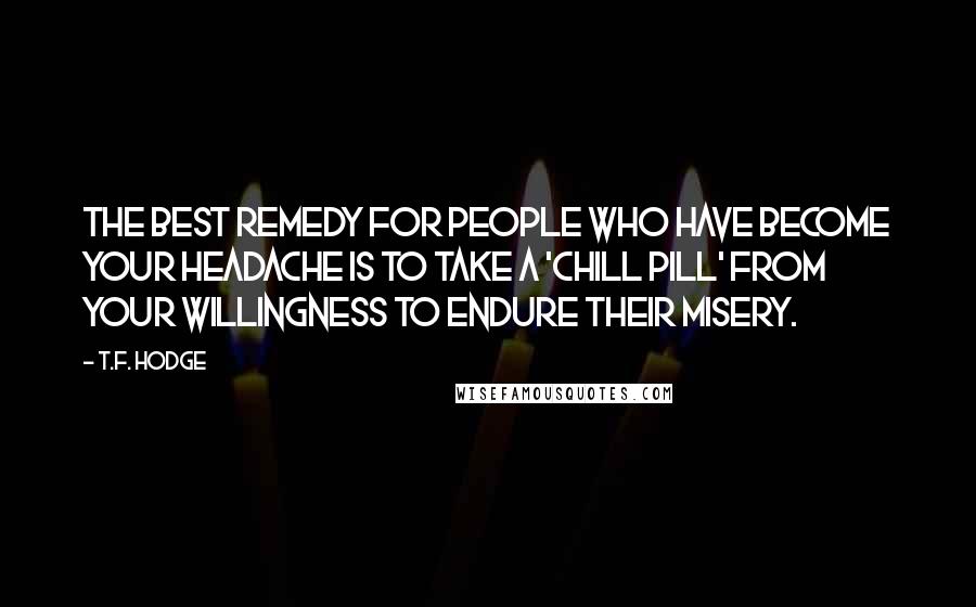 T.F. Hodge Quotes: The best remedy for people who have become your headache is to take a 'chill pill' from your willingness to endure their misery.