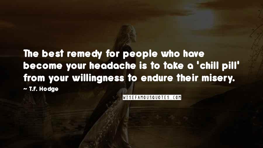 T.F. Hodge Quotes: The best remedy for people who have become your headache is to take a 'chill pill' from your willingness to endure their misery.