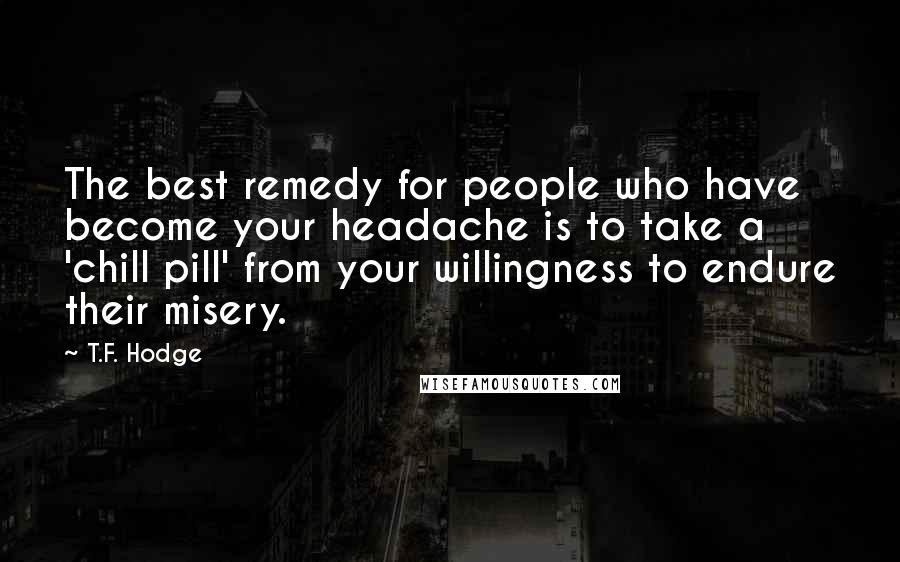 T.F. Hodge Quotes: The best remedy for people who have become your headache is to take a 'chill pill' from your willingness to endure their misery.