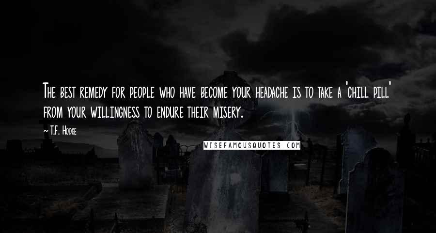 T.F. Hodge Quotes: The best remedy for people who have become your headache is to take a 'chill pill' from your willingness to endure their misery.